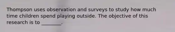 Thompson uses observation and surveys to study how much time children spend playing outside. The objective of this research is to ________.