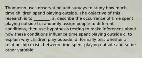 Thompson uses observation and surveys to study how much time children spend playing outside. The objective of this research is to ________. a. describe the occurrence of time spent playing outside b. randomly assign people to different conditions, then use hypothesis testing to make inferences about how these conditions influence time spent playing outside c. to explain why children play outside. d. formally test whether a relationship exists between time spent playing outside and some other variable