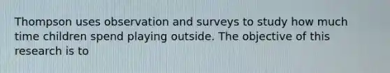 Thompson uses observation and surveys to study how much time children spend playing outside. The objective of this research is to