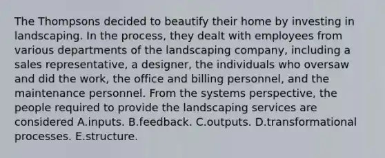 The Thompsons decided to beautify their home by investing in landscaping. In the process, they dealt with employees from various departments of the landscaping company, including a sales representative, a designer, the individuals who oversaw and did the work, the office and billing personnel, and the maintenance personnel. From the systems perspective, the people required to provide the landscaping services are considered A.inputs. B.feedback. C.outputs. D.transformational processes. E.structure.