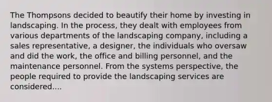 The Thompsons decided to beautify their home by investing in landscaping. In the process, they dealt with employees from various departments of the landscaping company, including a sales representative, a designer, the individuals who oversaw and did the work, the office and billing personnel, and the maintenance personnel. From the systems perspective, the people required to provide the landscaping services are considered....