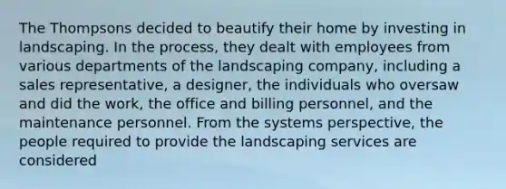 The Thompsons decided to beautify their home by investing in landscaping. In the process, they dealt with employees from various departments of the landscaping company, including a sales representative, a designer, the individuals who oversaw and did the work, the office and billing personnel, and the maintenance personnel. From the systems perspective, the people required to provide the landscaping services are considered