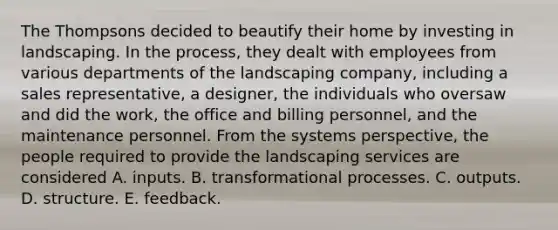 The Thompsons decided to beautify their home by investing in landscaping. In the process, they dealt with employees from various departments of the landscaping company, including a sales representative, a designer, the individuals who oversaw and did the work, the office and billing personnel, and the maintenance personnel. From the systems perspective, the people required to provide the landscaping services are considered A. inputs. B. transformational processes. C. outputs. D. structure. E. feedback.