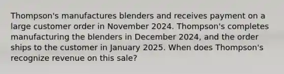 Thompson's manufactures blenders and receives payment on a large customer order in November 2024. Thompson's completes manufacturing the blenders in December 2024, and the order ships to the customer in January 2025. When does Thompson's recognize revenue on this sale?