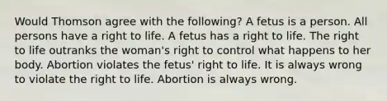 Would Thomson agree with the following? A fetus is a person. All persons have a right to life. A fetus has a right to life. The right to life outranks the woman's right to control what happens to her body. Abortion violates the fetus' right to life. It is always wrong to violate the right to life. Abortion is always wrong.