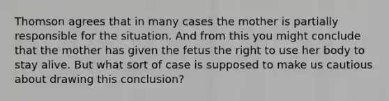 Thomson agrees that in many cases the mother is partially responsible for the situation. And from this you might conclude that the mother has given the fetus the right to use her body to stay alive. But what sort of case is supposed to make us cautious about drawing this conclusion?