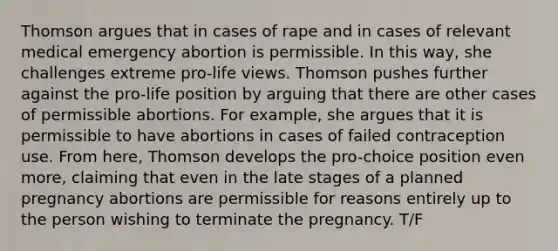 Thomson argues that in cases of rape and in cases of relevant medical emergency abortion is permissible. In this way, she challenges extreme pro-life views. Thomson pushes further against the pro-life position by arguing that there are other cases of permissible abortions. For example, she argues that it is permissible to have abortions in cases of failed contraception use. From here, Thomson develops the pro-choice position even more, claiming that even in the late stages of a planned pregnancy abortions are permissible for reasons entirely up to the person wishing to terminate the pregnancy. T/F