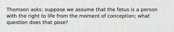 Thomson asks: suppose we assume that the fetus is a person with the right to life from the moment of conception; what question does that pose?