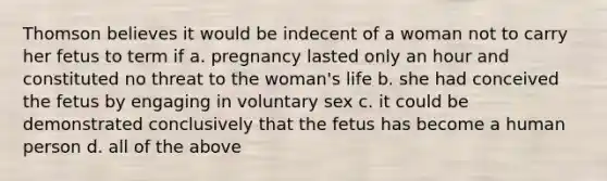 Thomson believes it would be indecent of a woman not to carry her fetus to term if a. pregnancy lasted only an hour and constituted no threat to the woman's life b. she had conceived the fetus by engaging in voluntary sex c. it could be demonstrated conclusively that the fetus has become a human person d. all of the above