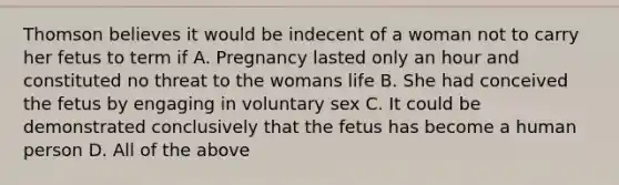 Thomson believes it would be indecent of a woman not to carry her fetus to term if A. Pregnancy lasted only an hour and constituted no threat to the womans life B. She had conceived the fetus by engaging in voluntary sex C. It could be demonstrated conclusively that the fetus has become a human person D. All of the above