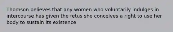 Thomson believes that any women who voluntarily indulges in intercourse has given the fetus she conceives a right to use her body to sustain its existence