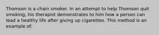 Thomson is a chain smoker. In an attempt to help Thomson quit smoking, his therapist demonstrates to him how a person can lead a healthy life after giving up cigarettes. This method is an example of: