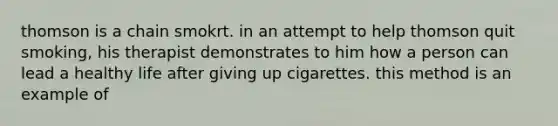 thomson is a chain smokrt. in an attempt to help thomson quit smoking, his therapist demonstrates to him how a person can lead a healthy life after giving up cigarettes. this method is an example of