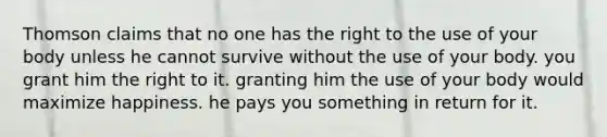 Thomson claims that no one has the right to the use of your body unless he cannot survive without the use of your body. you grant him the right to it. granting him the use of your body would maximize happiness. he pays you something in return for it.