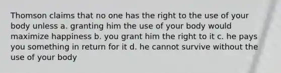 Thomson claims that no one has the right to the use of your body unless a. granting him the use of your body would maximize happiness b. you grant him the right to it c. he pays you something in return for it d. he cannot survive without the use of your body