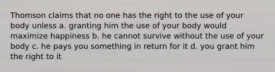 Thomson claims that no one has the right to the use of your body unless a. granting him the use of your body would maximize happiness b. he cannot survive without the use of your body c. he pays you something in return for it d. you grant him the right to it