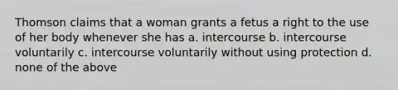 Thomson claims that a woman grants a fetus a right to the use of her body whenever she has a. intercourse b. intercourse voluntarily c. intercourse voluntarily without using protection d. none of the above