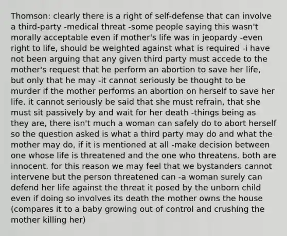 Thomson: clearly there is a right of self-defense that can involve a third-party -medical threat -some people saying this wasn't morally acceptable even if mother's life was in jeopardy -even right to life, should be weighted against what is required -i have not been arguing that any given third party must accede to the mother's request that he perform an abortion to save her life, but only that he may -it cannot seriously be thought to be murder if the mother performs an abortion on herself to save her life. it cannot seriously be said that she must refrain, that she must sit passively by and wait for her death -things being as they are, there isn't much a woman can safely do to abort herself so the question asked is what a third party may do and what the mother may do, if it is mentioned at all -make decision between one whose life is threatened and the one who threatens. both are innocent. for this reason we may feel that we bystanders cannot intervene but the person threatened can -a woman surely can defend her life against the threat it posed by the unborn child even if doing so involves its death the mother owns the house (compares it to a baby growing out of control and crushing the mother killing her)