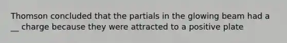 Thomson concluded that the partials in the glowing beam had a __ charge because they were attracted to a positive plate