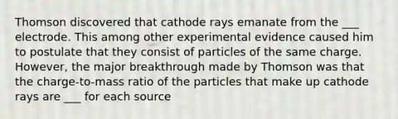 Thomson discovered that cathode rays emanate from the ___ electrode. This among other experimental evidence caused him to postulate that they consist of particles of the same charge. However, the major breakthrough made by Thomson was that the charge-to-mass ratio of the particles that make up cathode rays are ___ for each source