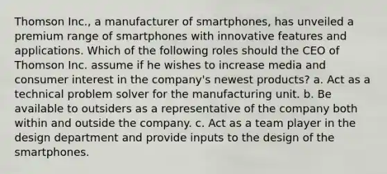 Thomson Inc., a manufacturer of smartphones, has unveiled a premium range of smartphones with innovative features and applications. Which of the following roles should the CEO of Thomson Inc. assume if he wishes to increase media and consumer interest in the company's newest products? a. Act as a technical problem solver for the manufacturing unit. b. Be available to outsiders as a representative of the company both within and outside the company. c. Act as a team player in the design department and provide inputs to the design of the smartphones.