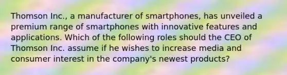 Thomson Inc., a manufacturer of smartphones, has unveiled a premium range of smartphones with innovative features and applications. Which of the following roles should the CEO of Thomson Inc. assume if he wishes to increase media and consumer interest in the company's newest products?