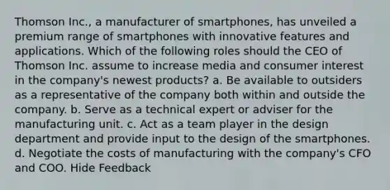 Thomson Inc., a manufacturer of smartphones, has unveiled a premium range of smartphones with innovative features and applications. Which of the following roles should the CEO of Thomson Inc. assume to increase media and consumer interest in the company's newest products? a. Be available to outsiders as a representative of the company both within and outside the company. b. Serve as a technical expert or adviser for the manufacturing unit. c. Act as a team player in the design department and provide input to the design of the smartphones. d. Negotiate the costs of manufacturing with the company's CFO and COO. Hide Feedback