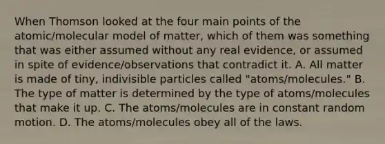 When Thomson looked at the four main points of the atomic/molecular model of matter, which of them was something that was either assumed without any real evidence, or assumed in spite of evidence/observations that contradict it. A. All matter is made of tiny, indivisible particles called "atoms/molecules." B. The type of matter is determined by the type of atoms/molecules that make it up. C. The atoms/molecules are in constant random motion. D. The atoms/molecules obey all of the laws.