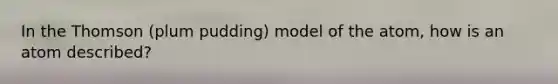 In the Thomson (plum pudding) model of the atom, how is an atom described?