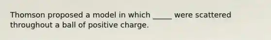 Thomson proposed a model in which _____ were scattered throughout a ball of positive charge.