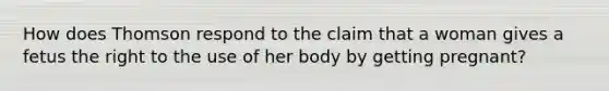 How does Thomson respond to the claim that a woman gives a fetus the right to the use of her body by getting pregnant?