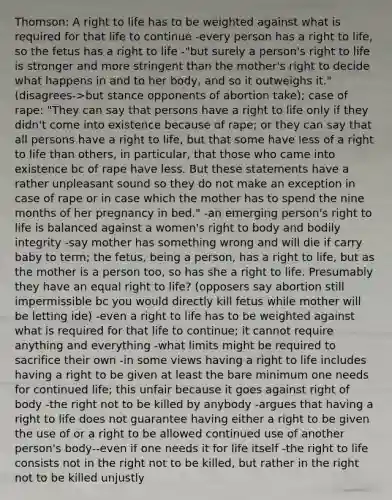 Thomson: A right to life has to be weighted against what is required for that life to continue -every person has a right to life, so the fetus has a right to life -"but surely a person's right to life is stronger and more stringent than the mother's right to decide what happens in and to her body, and so it outweighs it." (disagrees->but stance opponents of abortion take); case of rape: "They can say that persons have a right to life only if they didn't come into existence because of rape; or they can say that all persons have a right to life, but that some have less of a right to life than others, in particular, that those who came into existence bc of rape have less. But these statements have a rather unpleasant sound so they do not make an exception in case of rape or in case which the mother has to spend the nine months of her pregnancy in bed." -an emerging person's right to life is balanced against a women's right to body and bodily integrity -say mother has something wrong and will die if carry baby to term; the fetus, being a person, has a right to life, but as the mother is a person too, so has she a right to life. Presumably they have an equal right to life? (opposers say abortion still impermissible bc you would directly kill fetus while mother will be letting ide) -even a right to life has to be weighted against what is required for that life to continue; it cannot require anything and everything -what limits might be required to sacrifice their own -in some views having a right to life includes having a right to be given at least the bare minimum one needs for continued life; this unfair because it goes against right of body -the right not to be killed by anybody -argues that having a right to life does not guarantee having either a right to be given the use of or a right to be allowed continued use of another person's body--even if one needs it for life itself -the right to life consists not in the right not to be killed, but rather in the right not to be killed unjustly