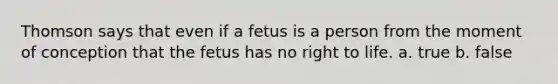 Thomson says that even if a fetus is a person from the moment of conception that the fetus has no right to life. a. true b. false