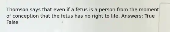 Thomson says that even if a fetus is a person from the moment of conception that the fetus has no right to life. Answers: True False