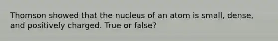 Thomson showed that the nucleus of an atom is small, dense, and positively charged. True or false?