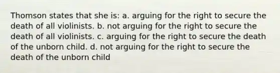 Thomson states that she is: a. arguing for the right to secure the death of all violinists. b. not arguing for the right to secure the death of all violinists. c. arguing for the right to secure the death of the unborn child. d. not arguing for the right to secure the death of the unborn child