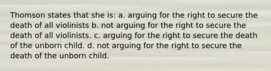 Thomson states that she is: a. arguing for the right to secure the death of all violinists b. not arguing for the right to secure the death of all violinists. c. arguing for the right to secure the death of the unborn child. d. not arguing for the right to secure the death of the unborn child.