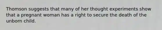 Thomson suggests that many of her thought experiments show that a pregnant woman has a right to secure the death of the unborn child.