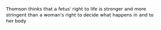 Thomson thinks that a fetus' right to life is stronger and more stringent than a woman's right to decide what happens in and to her body