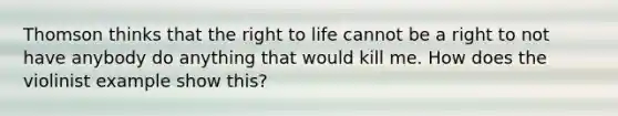 Thomson thinks that the right to life cannot be a right to not have anybody do anything that would kill me. How does the violinist example show this?