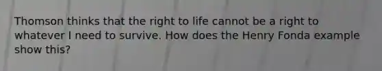 Thomson thinks that the right to life cannot be a right to whatever I need to survive. How does the Henry Fonda example show this?