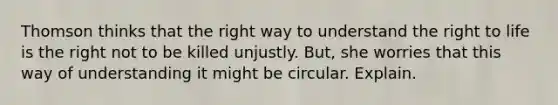 Thomson thinks that the right way to understand the right to life is the right not to be killed unjustly. But, she worries that this way of understanding it might be circular. Explain.