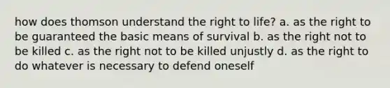 how does thomson understand the right to life? a. as the right to be guaranteed the basic means of survival b. as the right not to be killed c. as the right not to be killed unjustly d. as the right to do whatever is necessary to defend oneself