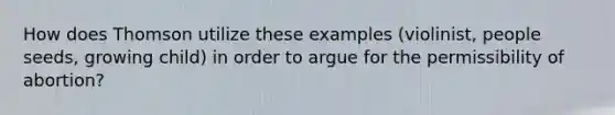 How does Thomson utilize these examples (violinist, people seeds, growing child) in order to argue for the permissibility of abortion?