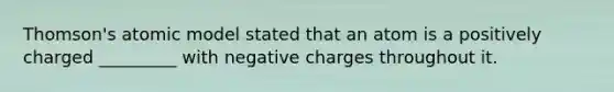 Thomson's atomic model stated that an atom is a positively charged _________ with negative charges throughout it.