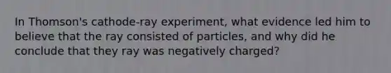 In Thomson's cathode-ray experiment, what evidence led him to believe that the ray consisted of particles, and why did he conclude that they ray was negatively charged?