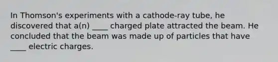 In Thomson's experiments with a cathode-ray tube, he discovered that a(n) ____ charged plate attracted the beam. He concluded that the beam was made up of particles that have ____ electric charges.