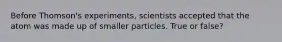 Before Thomson's experiments, scientists accepted that the atom was made up of smaller particles. True or false?