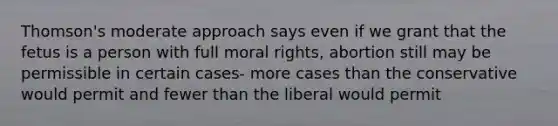 Thomson's moderate approach says even if we grant that the fetus is a person with full moral rights, abortion still may be permissible in certain cases- more cases than the conservative would permit and fewer than the liberal would permit