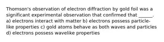 Thomson's observation of electron diffraction by gold foil was a significant experimental observation that confirmed that ______. a) electrons interact with matter b) electrons possess particle-like properties c) gold atoms behave as both waves and particles d) electrons possess wavelike properties